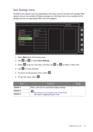 Page 49  49   Navigating the main menu
Save Settings menu
Available menu options may vary depending on the input sources, functions and settings. Menu 
options that are not available will become grayed out. And keys that are not available will be 
disabled and the corresponding OSD icons will disappear.
1.  Select 
Menu from the hot key menu.
2.  Use   or   to select 
Save Settings.
3.  Select   to go to a sub menu, and then use   or   to select a menu item.
4.  Use   to make selection.
5.  To return to the...