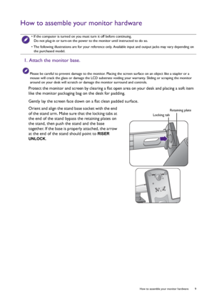 Page 9  9   How to assemble your monitor hardware
How to assemble your monitor hardware
 
• If the computer is turned on you must turn it off before continuing. 
Do not plug-in or turn-on the power to the monitor until instructed to do so.
• The following illustrations are for your reference only. Available input and output jacks may vary depending on 
the purchased model.
1. Attach the monitor base.
Please be careful to prevent damage to the monitor. Placing the screen surface on an object like a stapler or a...