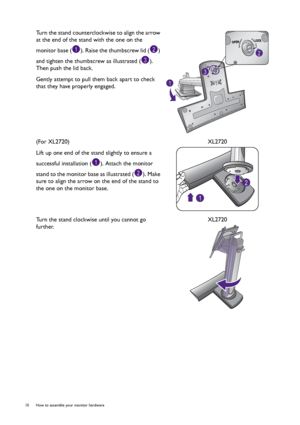 Page 1010  How to assemble your monitor hardware  
Turn the stand counterclockwise to align the arrow 
at the end of the stand with the one on the 
monitor base ( ). Raise the thumbscrew lid ( ) 
and tighten the thumbscrew as illustrated ( ). 
Then push the lid back.
Gently attempt to pull them back apart to check 
that they have properly engaged.
(For XL2720)
Lift up one end of the stand slightly to ensure a 
successful installation ( ). Attach the monitor 
stand to the monitor base as illustrated ( ). Make...