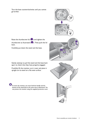 Page 11  11   How to assemble your monitor hardware
Turn the base counterclockwise until you cannot 
go further. 
Raise the thumbscrew lid ( ) and tighten the 
thumbscrew as illustrated ( ). Then push the lid 
back.
Carefully put down the stand and the base.
Gently attempt to pull the stand and the base back 
apart to check that they have properly engaged. 
Carefully lift the monitor, turn it over and place it 
upright on its stand on a flat even surface.
To move the monitor, you must hold the handle and the...