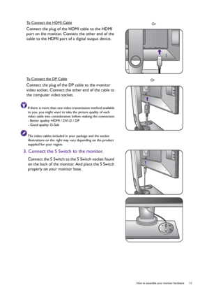 Page 13  13   How to assemble your monitor hardware
To Connect the HDMI Cable
Connect the plug of the HDMI cable to the HDMI 
port on the monitor. Connect the other end of the 
cable to the HDMI port of a digital output device.
To Connect the DP Cable
Connect the plug of the DP cable to the monitor 
video socket. Connect the other end of the cable to 
the computer video socket.
If there is more than one video transmission method available 
to you, you might want to take the picture quality of each 
video cable...