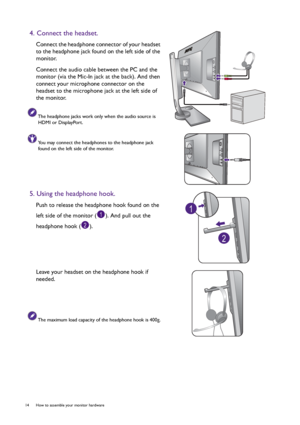 Page 1414  How to assemble your monitor hardware  
4. Connect the headset.
Connect the headphone connector of your headset 
to the headphone jack found on the left side of the 
monitor.
Connect the audio cable between the PC and the 
monitor (via the Mic-In jack at the back). And then 
connect your microphone connector on the 
headset to the microphone jack at the left side of 
the monitor.
The headphone jacks work only when the audio source is 
HDMI or DisplayPort.
You may connect the headphones to the...