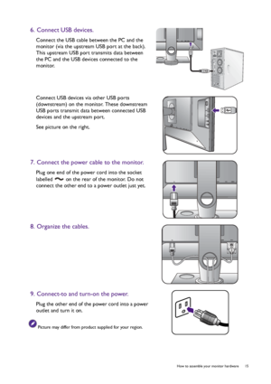 Page 15  15   How to assemble your monitor hardware
6. Connect USB devices.
Connect the USB cable between the PC and the 
monitor (via the upstream USB port at the back). 
This upstream USB port transmits data between 
the PC and the USB devices connected to the 
monitor.
Connect USB devices via other USB ports 
(downstream) on the monitor. These downstream 
USB ports transmit data between connected USB 
devices and the upstream port.
See picture on the right.
7. Connect the power cable to the monitor.
Plug one...