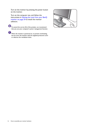 Page 1616  How to assemble your monitor hardware  
Turn on the monitor by pressing the power button 
on the monitor. 
Turn on the computer too, and follow the 
instructions in Getting the most from your BenQ 
monitor on page 24 to install the monitor 
software.
To extend the service life of the product, we recommend 
that you use your computers power management function.
When the monitor is powered on, to prevent overheating, 
do not cover the monitor with the supplied protective cover 
or obstruct the...