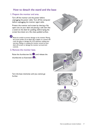 Page 17  17   How to assemble your monitor hardware
How to detach the stand and the base
1. Prepare the monitor and area.
Turn off the monitor and the power before 
unplugging the power cable. Turn off the computer 
before unplugging the monitor signal cable.
Protect the monitor and screen by clearing a flat 
open area on your desk and placing a soft item like 
a towel on the desk for padding, before laying the 
screen face down on a flat clean padded surface.
Please be careful to prevent damage to the monitor....