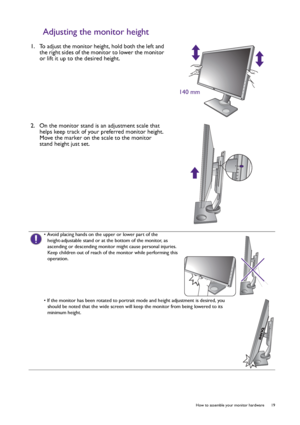 Page 19  19   How to assemble your monitor hardware
Adjusting the monitor height
1.  To adjust the monitor height, hold both the left and 
the right sides of the monitor to lower the monitor 
or lift it up to the desired height.
2.  On the monitor stand is an adjustment scale that 
helps keep track of your preferred monitor height. 
Move the marker on the scale to the monitor 
stand height just set.
140 mm
• Avoid placing hands on the upper or lower part of the 
height-adjustable stand or at the bottom of the...