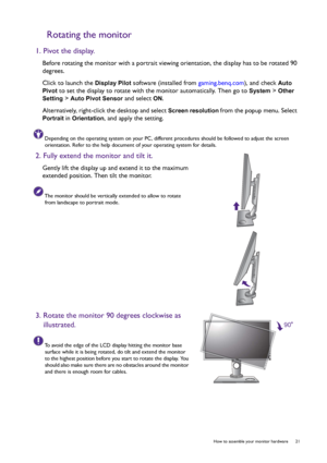 Page 21  21   How to assemble your monitor hardware
Rotating the monitor
1. Pivot the display.
Before rotating the monitor with a portrait viewing orientation, the display has to be rotated 90 
degrees.
Click to launch the 
Display Pilot software (installed from gaming.benq.com), and check Auto 
Pivot
 to set the display to rotate with the monitor automatically. Then go to System > Other 
Setting
 > Auto Pivot Sensor and select ON.
Alternatively, right-click the desktop and select Screen resolution from the...