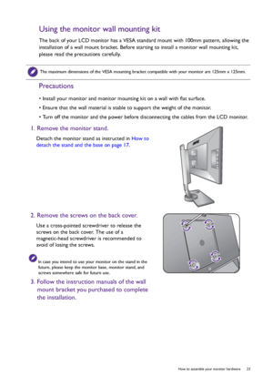 Page 23  23   How to assemble your monitor hardware
Using the monitor wall mounting kit
The back of your LCD monitor has a VESA standard mount with 100mm pattern, allowing the 
installation of a wall mount bracket. Before starting to install a monitor wall mounting kit, 
please read the precautions carefully.
Precautions
• Install your monitor and monitor mounting kit on a wall with flat surface.
• Ensure that the wall material is stable to support the weight of the monitor.
• Turn off the monitor and the power...