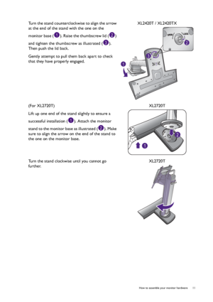 Page 11  11   How to assemble your monitor hardware
Turn the stand counterclockwise to align the arrow 
at the end of the stand with the one on the 
monitor base ( ). Raise the thumbscrew lid ( ) 
and tighten the thumbscrew as illustrated ( ). 
Then push the lid back.
Gently attempt to pull them back apart to check 
that they have properly engaged.XL2420T / XL2420TX
(For XL2720T)
Lift up one end of the stand slightly to ensure a 
successful installation ( ). Attach the monitor 
stand to the monitor base as...