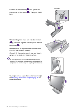 Page 1212  How to assemble your monitor hardware  
Raise the thumbscrew lid ( ) and tighten the 
thumbscrew as illustrated ( ). Then push the lid 
back.XL2720T
Orient and align the stand arm with the monitor 
( ), push them together until they click and lock 
into place ( ).
Gently attempt to pull them back apart to check 
that they have properly engaged.
Carefully lift the monitor, turn it over and place it 
upright on its stand on a flat even surface.
To move the monitor, you must hold the handle and the...