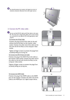 Page 13  13   How to assemble your monitor hardware
You should position the monitor and angle the screen to 
minimize unwanted reflections from other light sources.
2. Connect the PC video cable
Do not use both DVI-D cable and D-Sub cable on the same 
PC. The only case in which both cables can be used is if they 
are connected to two different PCs with appropriate video 
systems.
To Connect the D-Sub Cable
Connect the plug of the D-Sub cable (at the end 
without the ferrite filter) to the monitor video 
socket....