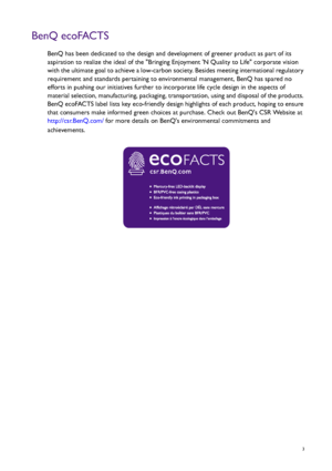 Page 3  3
BenQ ecoFACTS
BenQ has been dedicated to the design and development of greener product as part of its 
aspiration to realize the ideal of the Bringing Enjoyment N Quality to Life corporate vision 
with the ultimate goal to achieve a low-carbon society. Besides meeting international regulatory 
requirement and standards pertaining to environmental management, BenQ has spared no 
efforts in pushing our initiatives further to incorporate life cycle design in the aspects of 
material selection,...