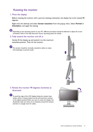 Page 21  21   How to assemble your monitor hardware
Rotating the monitor
1. Pivot the display.
Before rotating the monitor with a portrait viewing orientation, the display has to be rotated 90 
degrees.
Right-click the desktop and select 
Screen resolution from the popup menu. Select Portrait in 
Orientation, and apply the setting.
Depending on the operating system on your PC, different procedures should be followed to adjust the screen 
orientation. Refer to the help document of your operating system for...