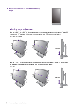 Page 2222  How to assemble your monitor hardware  
Viewing angle adjustment
(For XL2420T / XL2420TX) You may position the screen to the desired angle with -5° to + 20° 
monitor tilt, 70° (left and right total) monitor swivel, and 130 mm monitor height.
(For XL2720T) You may position the screen to the desired angle with -5° to + 20° monitor tilt, 
90° (left and right total) monitor swivel, and 140 mm monitor height.
4. Adjust the monitor to the desired viewing 
angle.
-5-5O O ~ +20~ +20O-5O ~ +20O-35-35O O ~...