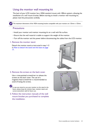 Page 23  23   How to assemble your monitor hardware
Using the monitor wall mounting kit
The back of your LCD monitor has a VESA standard mount with 100mm pattern, allowing the 
installation of a wall mount bracket. Before starting to install a monitor wall mounting kit, 
please read the precautions carefully.
Precautions
• Install your monitor and monitor mounting kit on a wall with flat surface.
• Ensure that the wall material is stable to support the weight of the monitor.
• Turn off the monitor and the power...