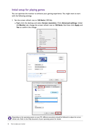 Page 3636  How to adjust your monitor  
Initial setup for playing games
You can optimize the monitor to enhance your gaming experience. You might want to start 
with the following settings.
1.  Set the screen refresh rate to 
120 Hertz (120 Hz).
a. Right-click the desktop and select 
Screen resolution. Click Advanced settings. Under 
the 
Monitor tab, change the screen refresh rate to 120 Hertz. And then click Apply and 
Yes to confirm the change.
Depending on the operating system on your PC, different...