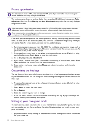 Page 3838  How to adjust your monitor  
Picture optimization
The easiest way to obtain an optimal display from an analog (D-Sub) input is to use the Auto 
Adjustment
 function. Go to Display and Auto Adjustment to optimize the currently displayed 
image to the screen.
If you wish, you can always adjust the screen geometric settings manually using geometry menu 
items. To assist you in this endeavour, BenQ has provided a screen test image utility which you 
can use to check for screen color, grayscale and line...