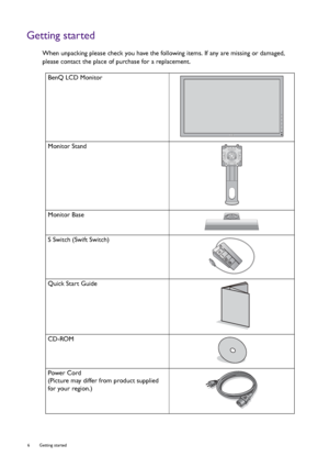 Page 66  Getting started  
Getting started
When unpacking please check you have the following items. If any are missing or damaged, 
please contact the place of purchase for a replacement.
BenQ LCD Monitor
Monitor Stand
Monitor Base
S Switch (Swift Switch)
Quick Start Guide
 
CD-ROM
 
Power Cord
(Picture may differ from product supplied 
for your region.)
 