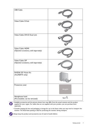 Page 7  7   Getting started
USB Cable
Video Cable: D-Sub 
Video Cable: DVI-D Dual Link
Video Cable: HDMI
(Optional accessory, sold separately)
Video Cable: DP
(Optional accessory, sold separately)
NVIDIA 3D Vision Kit
(XL2420TX only)
Protective cover
Headphone hook
(Pre-installed, can be removed)
• Available accessories and the pictures shown here may differ from the actual contents and the product 
supplied for your region. For cables that are not supplied with your product, you can purchase them...