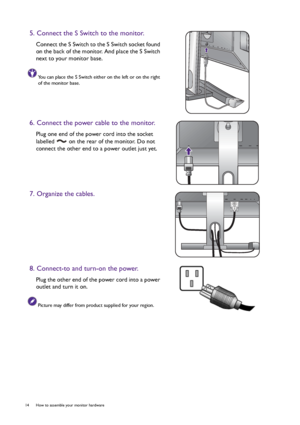 Page 1414  How to assemble your monitor hardware  
5. Connect the S Switch to the monitor.
Connect the S Switch to the S Switch socket found 
on the back of the monitor. And place the S Switch 
next to your monitor base.
You can place the S Switch either on the left or on the right 
of the monitor base.
6. Connect the power cable to the monitor.
Plug one end of the power cord into the socket 
labelled   on the rear of the monitor. Do not 
connect the other end to a power outlet just yet. 
7. Organize the...