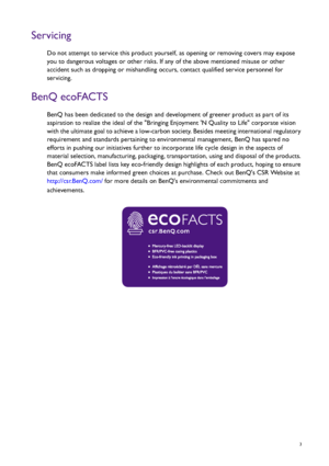 Page 3  3
Servicing
Do not attempt to service this product yourself, as opening or removing covers may expose 
you to dangerous voltages or other risks. If any of the above mentioned misuse or other 
accident such as dropping or mishandling occurs, contact qualified service personnel for 
servicing.
BenQ ecoFACTS
BenQ has been dedicated to the design and development of greener product as part of its 
aspiration to realize the ideal of the Bringing Enjoyment N Quality to Life corporate vision 
with the ultimate...