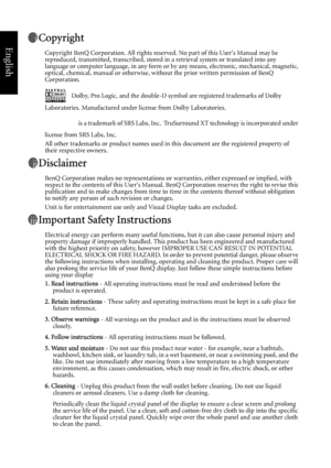 Page 2English
Copyright
Copyright BenQ Corporation. All rights reserved. No part of this Users Manual may be 
reproduced, transmitted, transcribed, stored in a retrieval system or translated into any 
language or computer language, in any form or by any means, electronic, mechanical, magnetic, 
optical, chemical, manual or otherwise, without the prior written permission of BenQ 
Corporation.
Dolby, Pro Logic, and the double-D symbol are registered trademarks of Dolby 
Laboratories. Manufactured under license...