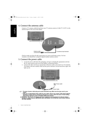 Page 8Section 1: Quick Start Guide
4
English
4. Connect the antenna cable
Connect a TV antenna cable fly-lead from your  TV antenna system or Cable TV (CATV) to the 
antenna input on the rear of the display.
Check to make sure that all cable connections are correct and firmly in place. For best 
reception, you should have a properly aligned outdoor antenna system.
5. Connect the power cable
1. Locate the power cable from the packaging, unwrap it, and plug the appropriate end into 
the AC input socket on the...