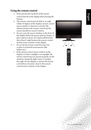 Page 12English
Section 1: Quick Start Guide     9
Using the remote control
 
1.   Point and aim the top front of the remote 
control directly at the display when pressing the 
buttons.  
  2.  The remote control must be held at an angle 
within 30 degrees of the display's remote control 
sensor window to function correctly. The 
distance between the remote control and the 
sensors should not exceed 5 meters.
  3.  Do not cover the sensor window on the front of 
the display (below the power indicator lamp),...