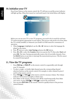 Page 13English
10  Section 1: Quick Start Guide
Before you can use your TV to view TV programs, you need to let it search for and tune 
TV station programs appropriate to your region. This process only needs to be done when 
the TV is newly installed, or whenever you install it in OSD menu for convenience of 
operation.
  1.  When Language  is highlighted, use the 
◄ or 
► buttons to select the language dis-
played on the menu.
  2.  Press 
▼ button to select Auto Tuning and press the OK
 button.
  3.  Press 
◄...