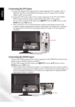 Page 31English
28 Connecting video and audio signals
Connecting the DVI input
1. Connect the digital video output of your output equipment (for example, a PC or 
digital Set Top Box) to the HDMI IN terminal on the TV using a DVI to HDMI 
adaptor cable (not provided).
2. Connect the DVI audio output of your output equipment to the TV's PC AUDIO  INPUT input terminals using an appropriate audio cable (not provided).
To view video image from this input, press 
 INPUT and use  ▲▼ button to select 
HDMI then...