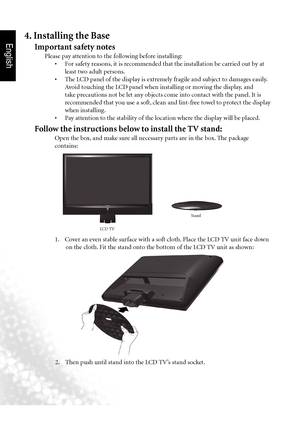 Page 7English
4  Section 1: Quick Start Guide
4. Installing the Base
Important safety notes
 Please pay attention to the following before installing:
	 	 •		 For	safety	reasons, 	it	is	recommended	that	the	installation	be	carried	out	by	at	
least two adult persons.
	 	 •	 The	LCD	panel	of 	the	display	is	extremely	fragile	and	subject	to	damages	easily. 	
Avoid touching the LCD panel when installing or moving the display, and 
take precautions not be let any objects come into contact with the panel. It is...