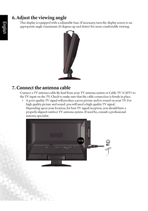 Page 9English
6  Section 1: Quick Start Guide
7. Connect the antenna cable
Connect a TV antenna cable fly-lead from your TV antenna system or Cable TV (CATV) to 
the TV input on the TV. Check to make sure that the cable connection is firmly in place.
•		 A	poor	quality	TV	signal	will	produce	a	poor	picture	and/or	sound	on	your	TV. 	For	
high quality picture and sound ,you will need a high quality TV signal.
  Depending upon your location, for best TV signal reception, you should have a 
properly aligned...