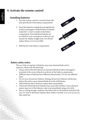 Page 11English
8  Section 1: Quick Start Guide
9. Activate the remote control
Installing batteries
    1.  Turn the remote control to reveal its back side, 
and open the lid of the battery compartment.
    2.  Insert the batteries (supplied) ensuring that the 
positive and negative marked battery terminals 
match the (+) and (-) marks in the battery 
compartment. Note that these batteries are 
provided for your convenience so that you can 
operate the display straight away. You should 
replace them as soon as...
