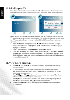 Page 13English
10  Section 1: Quick Start Guide
Before you can use your TV to view TV programs, you need to let it search for and tune 
TV station programs appropriate to your region. This process only needs to be done when 
the TV is newly installed, or whenever you install it in OSD menu for convenience of 
operation.
  1.  When Backlight  is highlighted, use the 
◄ or 
► buttons to adjust the backlight.
  2.  Press 
▼ button to select Language, use the 
◄ or 
► buttons to select the language 
displayed on...