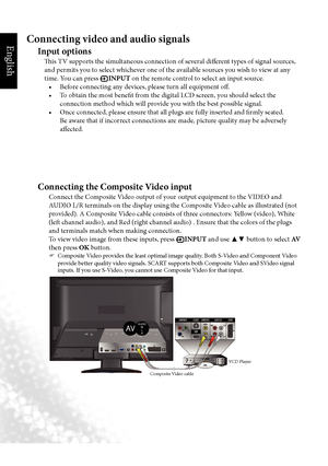 Page 29English
26 Connecting video and audio signals
Connecting video and audio signals
Input options
This TV supports the simultaneous connection of several different types of signal sources, 
and permits you to select whichever one of the available sources you wish to view at any 
time. You can press 
 INPUT on the remote control to select an input source.
•		 Before	connecting	any	devices,	please	turn	all	equipment	off.
•		 To	obtain	the	most	benefit	from	the	digital	LCD	screen,	you	should	select	the...