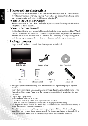 Page 5English
2  Section 1: Quick Start Guide
1. Please read these instructions
Congratulations. You have a state-of-the-art flat widescreen digital LCD TV which should 
provide you with years of viewing pleasure. Please take a few minutes to read these quick 
start instructions through before installing and using the TV.
What's in the Quick Start Guide?
Section 1 contains the Quick Start Guide which provides you with enough information to 
setup the TV. This is section 1.
What's in the User Manual?...