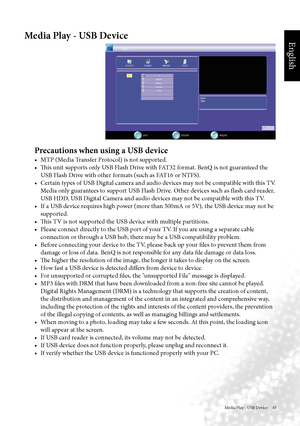 Page 48English
Media Play - USB Device     45
Media Play - USB Device
Precautions when using a USB device
•		 MTP	(Media	Transfer	Protocol)	is	not	supported.
•		 This	unit	supports	only	USB	Flash	Drive	with	FAT32	format.	BenQ	is	not	guaranteed	the	USB Flash Drive with other formats (such as FAT16 or NTFS).
•	 Certain	types	of	USB	Digital	camera	and	audio	devices	may	not	be	compatible	with	this	TV.	 Media only guarantees to support USB Flash Drive. Other devices such as flash card reader, 
USB HDD, USB Digital...