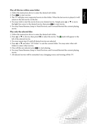 Page 54English
Media Play - USB Device     51
Play all Movies within same folder
1. Follow the instruction above to enter the desired sub-folder.
2. Press 
 to start movies.
3. The TV will play every supported movie in this folder. When the last movie is played, it will  return to the first movie on the list.
4. You may wish to start the movie from your desired movie. Simply press  ▲ or 
▼ to move 
the light-bar cursor to the desired movie, then press 
 to start movie.
5. You may Pause/Resume; Jump to...