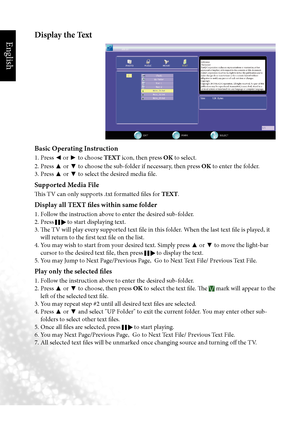 Page 55English
52 Media Play - USB Device
Display the Text
Basic Operating Instruction
1. Press 
◄ or 
► to choose TEXT icon, then press OK
 to select.
2. Press  ▲ or 
▼ to choose the sub-folder if necessary, then press OK
 to enter the folder.
3. Press  ▲ or 
▼ to select the desired media file.
Supported Media File
This TV can only supports .txt formatted files for TEXT.
Display all TEXT files within same folder
1. Follow the instruction above to enter the desired sub-folder.
2. Press 
 to start displaying...