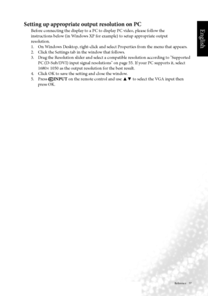 Page 60English
 Reference    57
Setting up appropriate output resolution on PC
Before connecting the display to a PC to display PC video, please follow the
instructions below (in Windows XP for example) to setup appropriate output
resolution.
  1.  On Windows Desktop, right-click and select Properties from the menu that appears.
  2.  Click the Settings tab in the window that follows.
	 3.		 Drag	the	Resolution	slider	and	select	a	compatible	resolution	according	to	"Supported	 PC	(D-Sub/DVI)	input	signal...