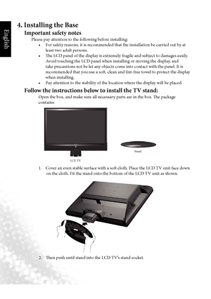 Page 7English
4  Section 1: Quick Start Guide
4. Installing the Base
Important safety notes
 Please pay attention to the following before installing:
	 	 •		 For	safety	reasons,	it	is	recommended	that	the	installation	be	carried	out	by	at	 least two adult persons.
	 	 •	 The	LCD	panel	of	the	display	is	extremely	fragile	and	subject	to	damages	easily.	 Avoid touching the LCD panel when installing or moving the display, and 
take precautions not be let any objects come into contact with the panel. It is...