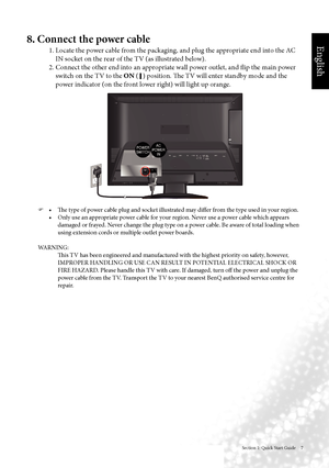 Page 10English
Section 1: Quick Start Guide     7
8. Connect the power cable
1. Locate the power cable from the packaging, and plug the appropriate end into the AC IN socket on the rear of the TV (as illustrated below).
2. Connect the other end into an appropriate wall power outlet, and flip the main power  switch on the TV to the ON  ( 
 ) position. The TV will enter standby mode and the 
power indicator (on the front lower right) will light up orange.
  	 •	 The	type	of	power	cable	plug	and	socket...