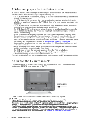 Page 2Section 1: Quick Start Guide2
2. Select and prepare the installation location
In order to prevent potential dangers and prolong the service life of the TV, please observe the 
following points when installing, operating and cleaning the TV:
• Do NOT place the TV on an uneven, sloping or unstable surface where it may fall and cause 
damage to itself or others.
• Do NOT place the TV near water, like a spa or pool, or in a position which will allow the 
splashing or spraying of water onto the TV, like in...