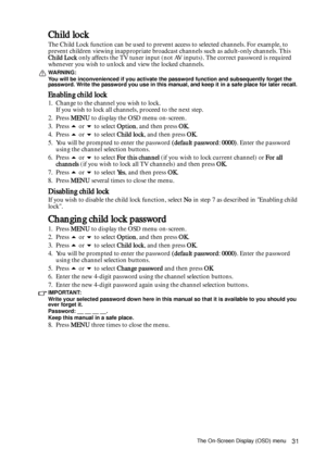 Page 31The On-Screen Display (OSD) menu31
Child lock
The Child Lock function can be used to prevent access to selected channels. For example, to 
prevent children viewing inappropriate broadcast channels such as adult-only channels. This 
Child Lock only affects the TV tuner input (not AV inputs). The correct password is required 
whenever you wish to unlock and view the locked channels.
WARNING: 
You will be inconvenienced if you activate the password function and subsequently forget the 
password. Write the...