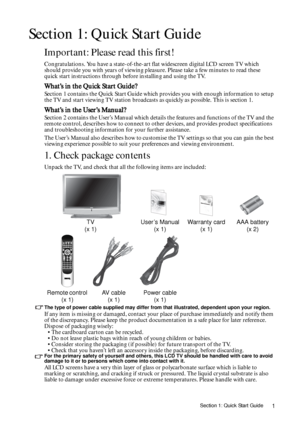 Page 1Section 1: Quick Start Guide1
Section 1: Quick Start Guide
Important: Please read this first!
Congratulations. You have a state-of-the-art flat widescreen digital LCD screen TV which 
should provide you with years of viewing pleasure. Please take a few minutes to read these 
quick start instructions through before installing and using the TV.
What’s in the Quick Start Guide?
Section 1 contains the Quick Start Guide which provides you with enough information to setup 
the TV and start viewing TV station...