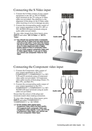 Page 13Connecting audio and video inputs13
Connecting the S-Video input
Connecting the Component video input 
1. Connect the S-Video output of your output 
equipment to the AV1 or AV2 S-VIDEO 
input terminal on the TV using an S-Video 
cable (not provided). Pay attention to the 
alignment of the plugs on the S-Video cable 
when inserting so as not to damage any pins.
2. Connect the corresponding audio output of 
your output equipment to the TVs AV1 or 
AV2 AUDIO L/R input terminals using an 
audio cable (not...