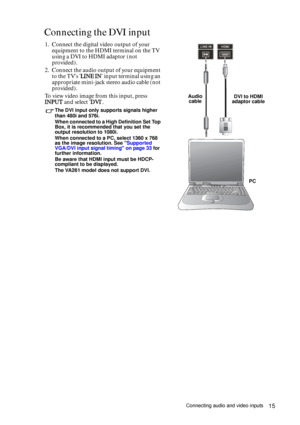 Page 15Connecting audio and video inputs15
Connecting the DVI input 
1. Connect the digital video output of your 
equipment to the HDMI terminal on the TV 
using a DVI to HDMI adaptor (not 
provided).
2. Connect the audio output of your equipment 
to the TVs LINE IN input terminal using an 
appropriate mini-jack stereo audio cable (not 
provided).
To view video image from this input, press 
INPUT and select DVI.
The DVI input only supports signals higher 
than 480i and 576i.
When connected to a High Definition...