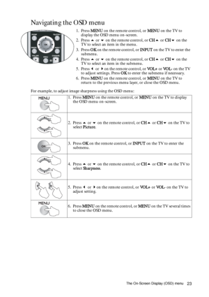 Page 23The On-Screen Display (OSD) menu23
Navigating the OSD menu 
For example, to adjust image sharpness using the OSD menu:1. Press MENU on the remote control, or MENU on the TV to 
display the OSD menu on-screen.
2. Press  or  on the remote control, or CH or CH on the 
TV to select an item in the menu.
3. Press OK on the remote control, or INPUT on the TV to enter the 
submenu.
4. Press  or  on the remote control, or CH or CH on the 
TV to select an item in the submenu.
5. Press  or on the remote...