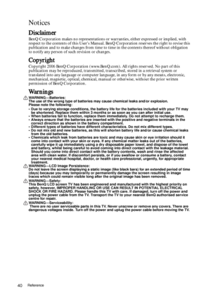 Page 40Reference40
Notices
Disclaimer
BenQ Corporation makes no representations or warranties, either expressed or implied, with 
respect to the contents of this Users Manual. BenQ Corporation reserves the right to revise this 
publication and to make changes from time to time in the contents thereof without obligation 
to notify any person of such revision or changes.
Copyright
Copyright 2006 BenQ Corporation (www.BenQ.com). All rights reserved. No part of this 
publication may be reproduced, transmitted,...