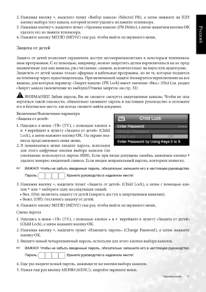 Page 33
33
Русский

2 .  Нажима\b  кнопку 5,  выделите  пункт  «Выбор  канала»  (Selected  PR),  а  затем  нажмите  на  ПДУ 
кнопку выбора того канала, который хотите удалить из пам\bти телевизора .
3 .   Нажима\b кнопку 
5, выделите пункт «Удаление канала» (PR Delete), а затем нажатием кнопки OK 
удалите его из пам\bти телевизора .
4 . Нажмите кнопку МЕНЮ (MENU) еще раз, чтобы выйти из \fкранного меню . 
Защита от детей
Защита  от  детей  позвол\bет  ограничить  дост уп  несовершеннолетних  к  некоторым...